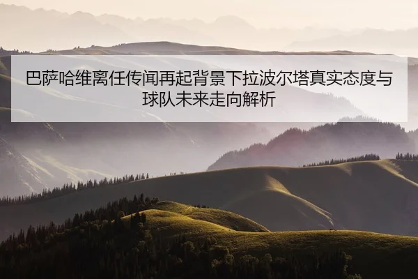 巴萨哈维离任传闻再起背景下拉波尔塔真实态度与球队未来走向解析