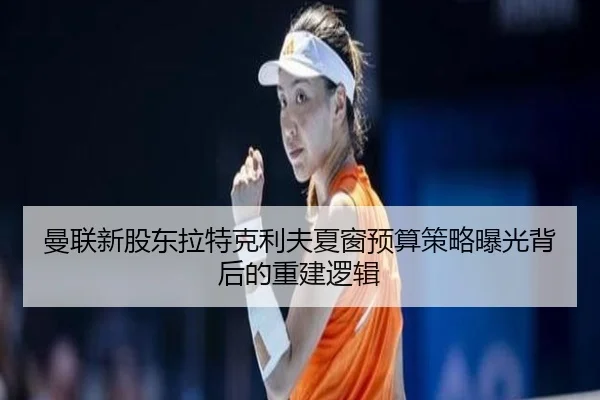 曼联新股东拉特克利夫夏窗预算策略曝光背后的重建逻辑