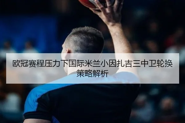欧冠赛程压力下国际米兰小因扎吉三中卫轮换策略解析