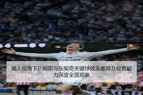 湖人视角下詹姆斯与东契奇关键球效率差异及收官能力深度全面观察