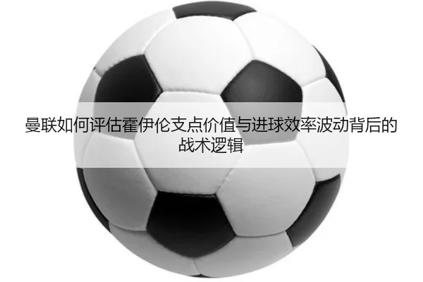 曼联如何评估霍伊伦支点价值与进球效率波动背后的战术逻辑