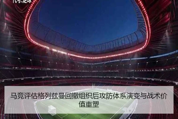 马竞评估格列兹曼回撤组织后攻防体系演变与战术价值重塑