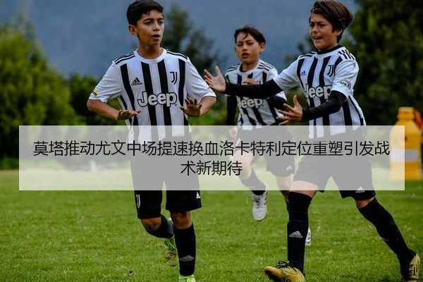 莫塔推动尤文中场提速换血洛卡特利定位重塑引发战术新期待