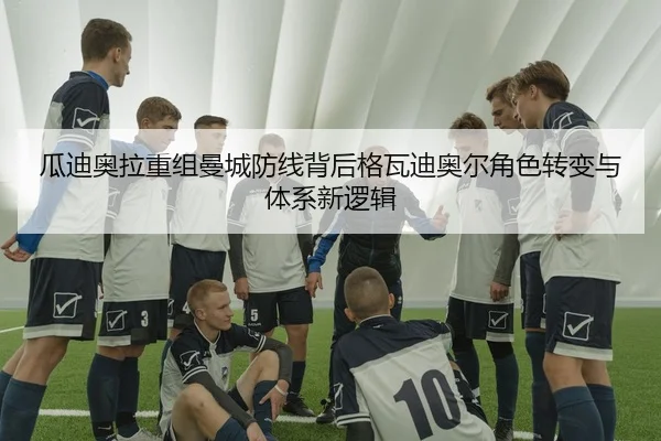 瓜迪奥拉重组曼城防线背后格瓦迪奥尔角色转变与体系新逻辑
